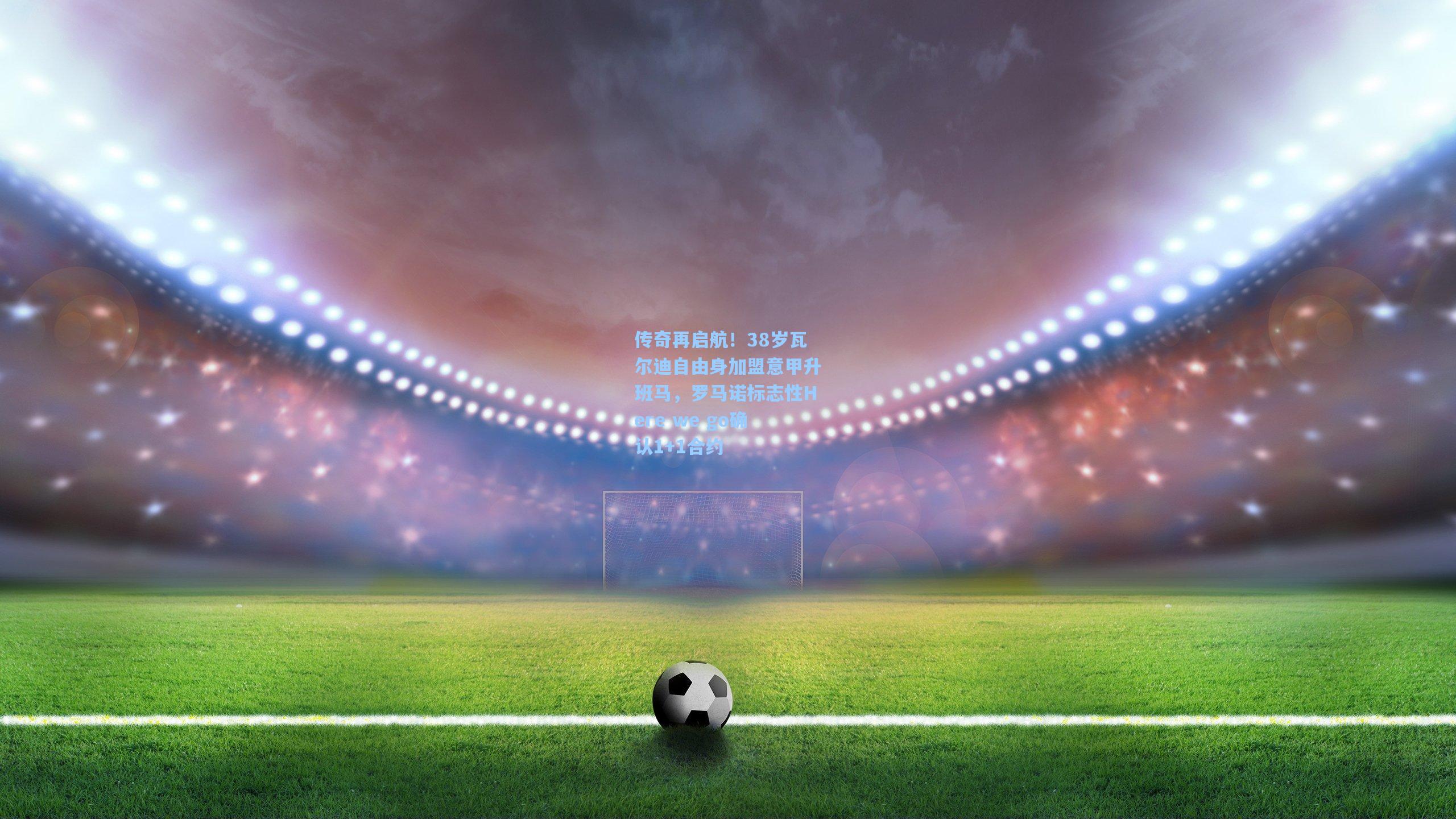 传奇再启航！38岁瓦尔迪自由身加盟意甲升班马，罗马诺标志性Here we go确认1+1合约